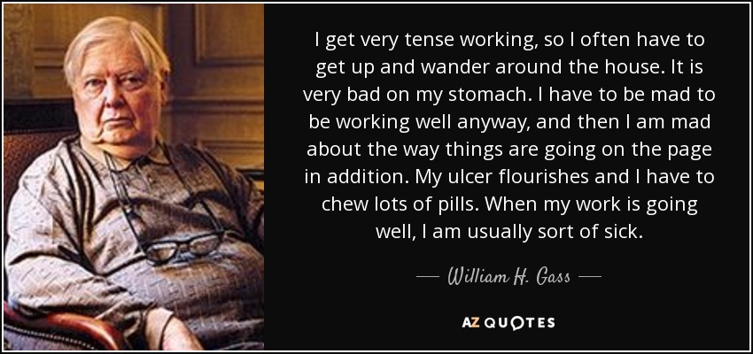 I get very tense working, so I often have to get up and wander around the house. It is very bad on my stomach. I have to be mad to be working well anyway, and then I am mad about the way things are going on the page in addition. My ulcer flourishes and I have to chew lots of pills. When my work is going well, I am usually sort of sick. - William H. Gass