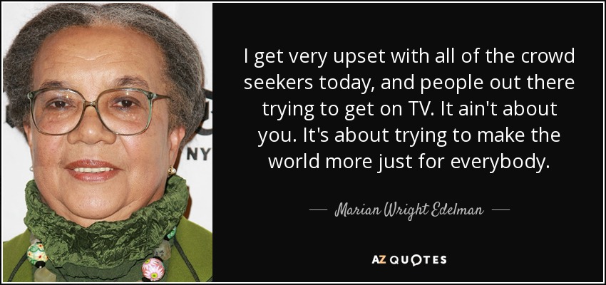 I get very upset with all of the crowd seekers today, and people out there trying to get on TV. It ain't about you. It's about trying to make the world more just for everybody. - Marian Wright Edelman
