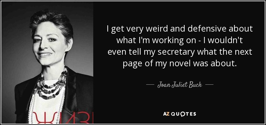 I get very weird and defensive about what I'm working on - I wouldn't even tell my secretary what the next page of my novel was about. - Joan Juliet Buck