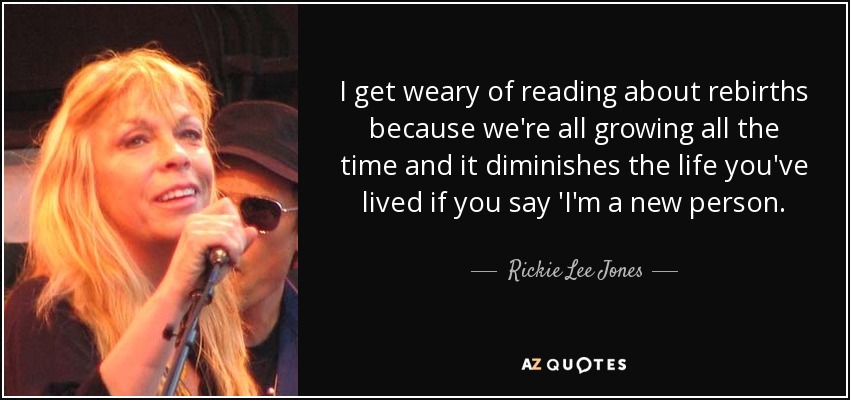 I get weary of reading about rebirths because we're all growing all the time and it diminishes the life you've lived if you say 'I'm a new person. - Rickie Lee Jones
