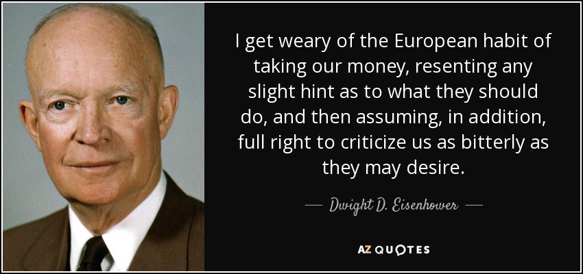 I get weary of the European habit of taking our money, resenting any slight hint as to what they should do, and then assuming, in addition, full right to criticize us as bitterly as they may desire. - Dwight D. Eisenhower