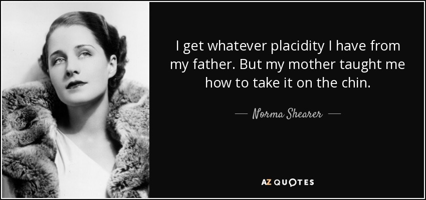 I get whatever placidity I have from my father. But my mother taught me how to take it on the chin. - Norma Shearer