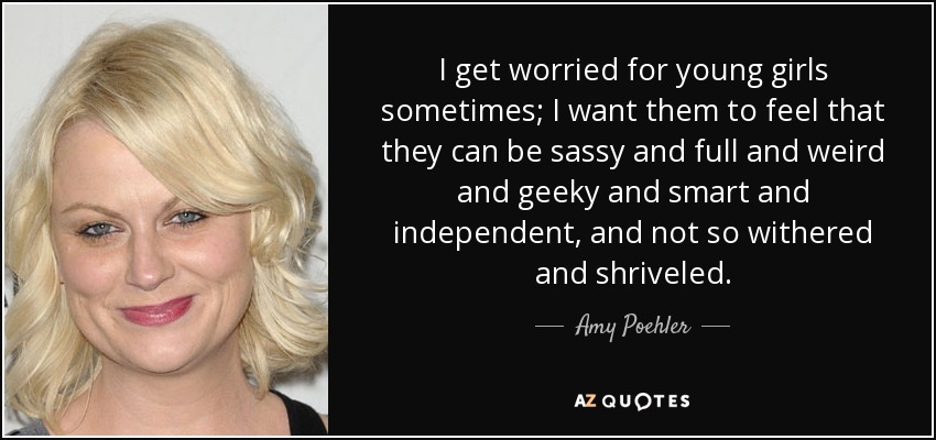 I get worried for young girls sometimes; I want them to feel that they can be sassy and full and weird and geeky and smart and independent, and not so withered and shriveled. - Amy Poehler