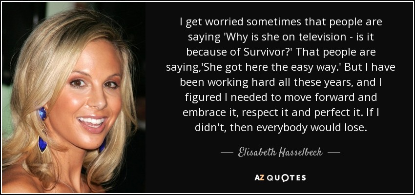 I get worried sometimes that people are saying 'Why is she on television - is it because of Survivor?' That people are saying,'She got here the easy way.' But I have been working hard all these years, and I figured I needed to move forward and embrace it, respect it and perfect it. If I didn't, then everybody would lose. - Elisabeth Hasselbeck