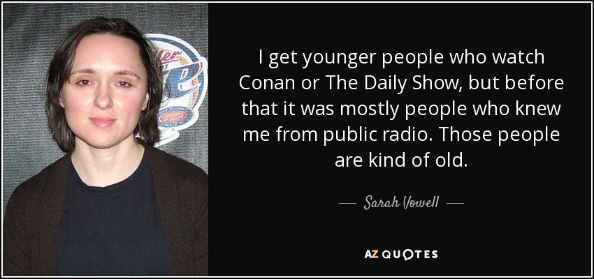 I get younger people who watch Conan or The Daily Show, but before that it was mostly people who knew me from public radio. Those people are kind of old. - Sarah Vowell