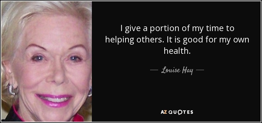 I give a portion of my time to helping others. It is good for my own health. - Louise Hay