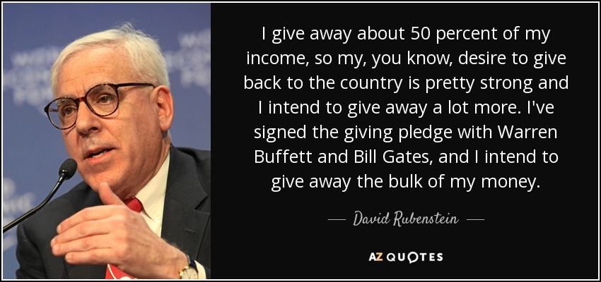 I give away about 50 percent of my income, so my, you know, desire to give back to the country is pretty strong and I intend to give away a lot more. I've signed the giving pledge with Warren Buffett and Bill Gates, and I intend to give away the bulk of my money. - David Rubenstein
