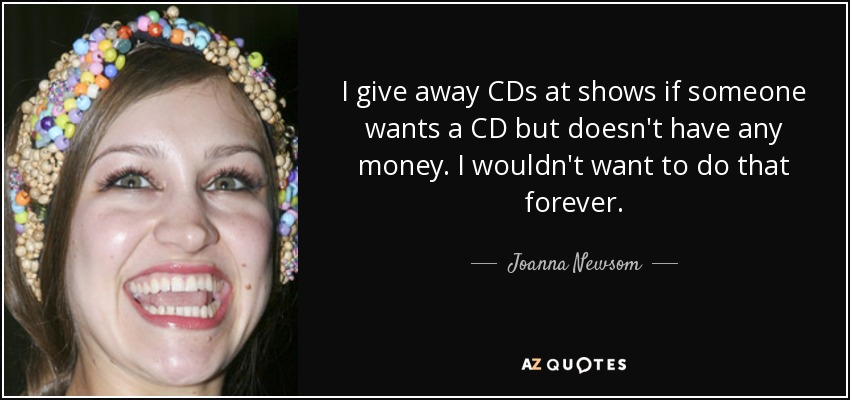 I give away CDs at shows if someone wants a CD but doesn't have any money. I wouldn't want to do that forever. - Joanna Newsom