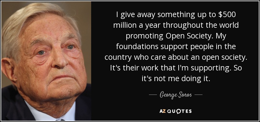 I give away something up to $500 million a year throughout the world promoting Open Society. My foundations support people in the country who care about an open society. It's their work that I'm supporting. So it's not me doing it. - George Soros