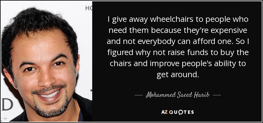 I give away wheelchairs to people who need them because they're expensive and not everybody can afford one. So I figured why not raise funds to buy the chairs and improve people's ability to get around. - Mohammed Saeed Harib