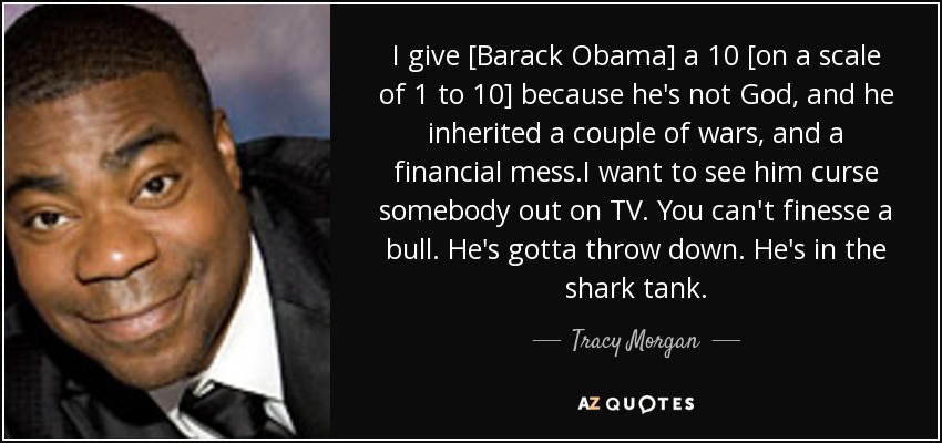 I give [Barack Obama] a 10 [on a scale of 1 to 10] because he's not God, and he inherited a couple of wars, and a financial mess.I want to see him curse somebody out on TV. You can't finesse a bull. He's gotta throw down. He's in the shark tank. - Tracy Morgan