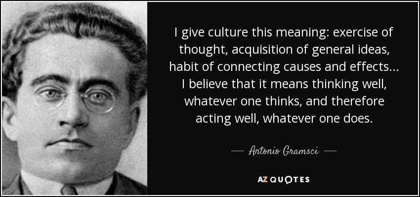 I give culture this meaning: exercise of thought, acquisition of general ideas, habit of connecting causes and effects ... I believe that it means thinking well, whatever one thinks, and therefore acting well, whatever one does. - Antonio Gramsci