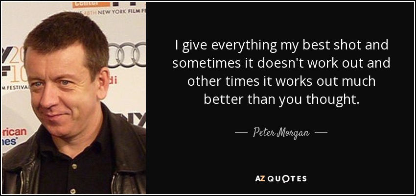 I give everything my best shot and sometimes it doesn't work out and other times it works out much better than you thought. - Peter Morgan