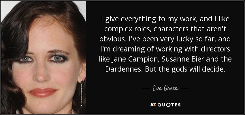 I give everything to my work, and I like complex roles, characters that aren't obvious. I've been very lucky so far, and I'm dreaming of working with directors like Jane Campion, Susanne Bier and the Dardennes. But the gods will decide. - Eva Green