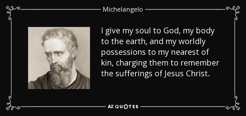 I give my soul to God, my body to the earth, and my worldly possessions to my nearest of kin, charging them to remember the sufferings of Jesus Christ. - Michelangelo