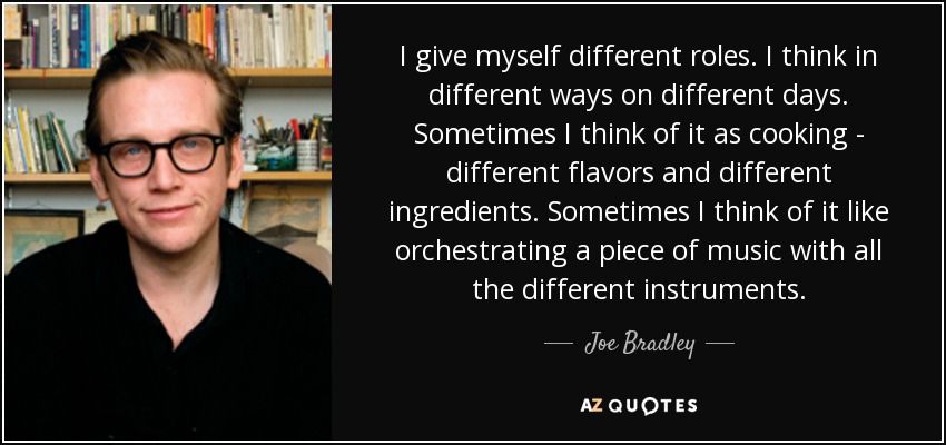 I give myself different roles. I think in different ways on different days. Sometimes I think of it as cooking - different flavors and different ingredients. Sometimes I think of it like orchestrating a piece of music with all the different instruments. - Joe Bradley