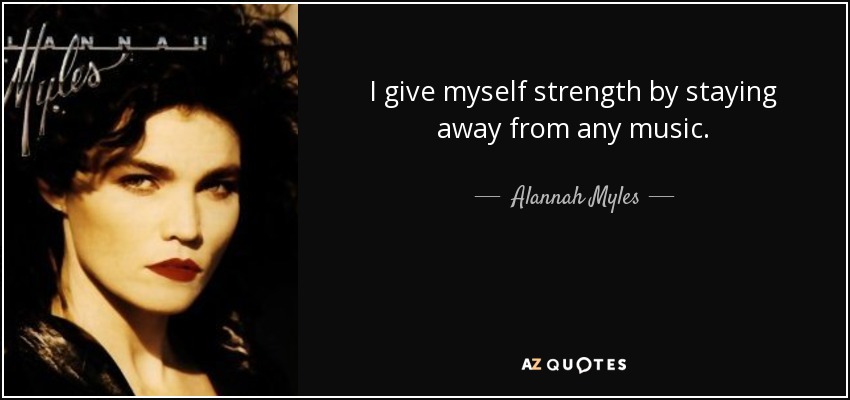 I give myself strength by staying away from any music. - Alannah Myles