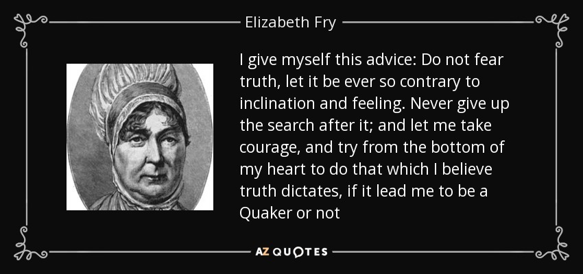 I give myself this advice: Do not fear truth, let it be ever so contrary to inclination and feeling. Never give up the search after it; and let me take courage, and try from the bottom of my heart to do that which I believe truth dictates, if it lead me to be a Quaker or not - Elizabeth Fry