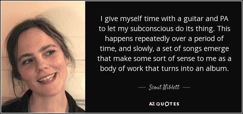 I give myself time with a guitar and PA to let my subconscious do its thing. This happens repeatedly over a period of time, and slowly, a set of songs emerge that make some sort of sense to me as a body of work that turns into an album. - Scout Niblett
