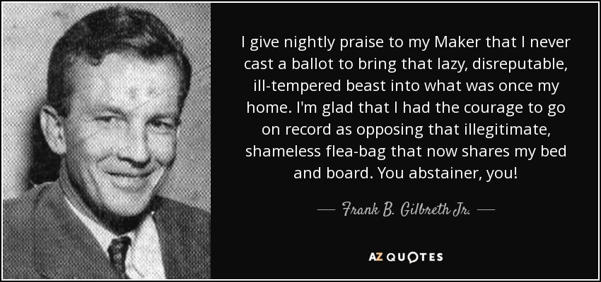 I give nightly praise to my Maker that I never cast a ballot to bring that lazy, disreputable, ill-tempered beast into what was once my home. I'm glad that I had the courage to go on record as opposing that illegitimate, shameless flea-bag that now shares my bed and board. You abstainer, you! - Frank B. Gilbreth Jr.