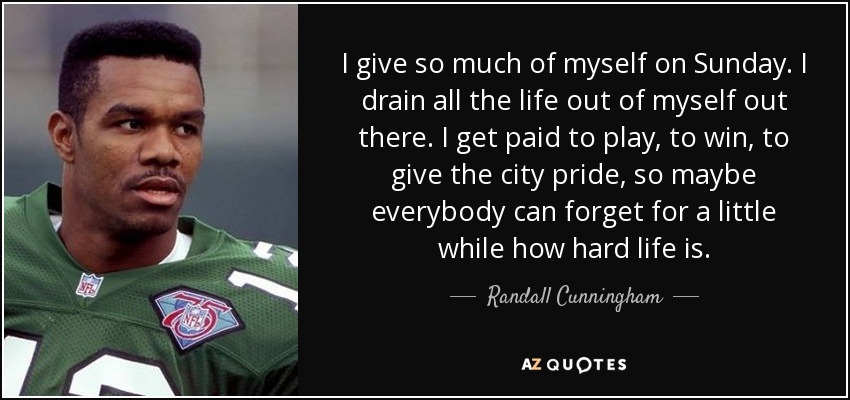I give so much of myself on Sunday. I drain all the life out of myself out there. I get paid to play, to win, to give the city pride, so maybe everybody can forget for a little while how hard life is. - Randall Cunningham