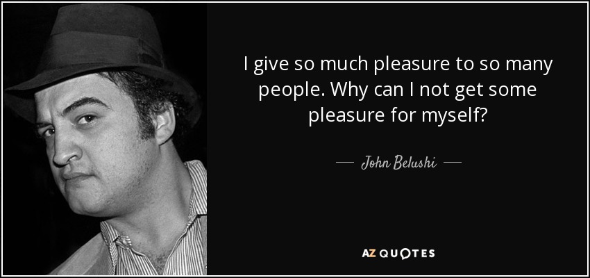 I give so much pleasure to so many people. Why can I not get some pleasure for myself? - John Belushi