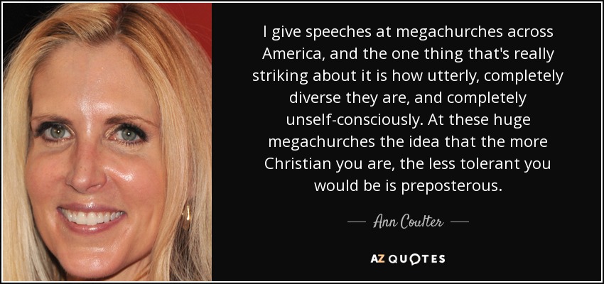 I give speeches at megachurches across America, and the one thing that's really striking about it is how utterly, completely diverse they are, and completely unself-consciously. At these huge megachurches the idea that the more Christian you are, the less tolerant you would be is preposterous. - Ann Coulter