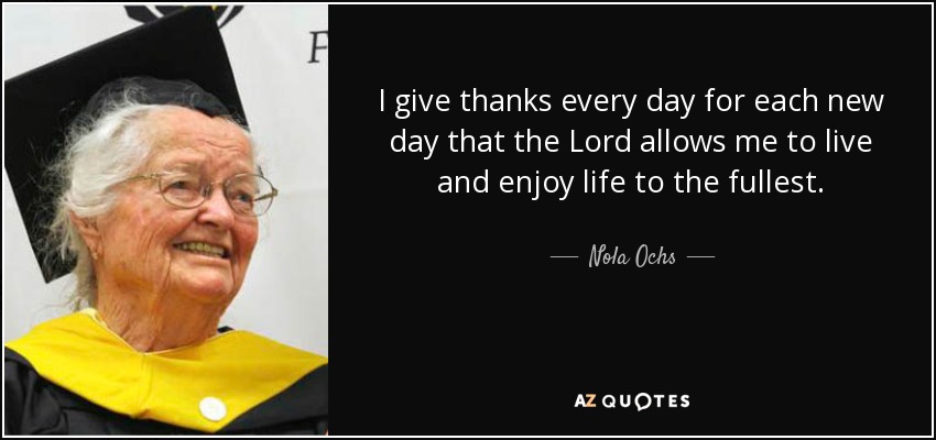 I give thanks every day for each new day that the Lord allows me to live and enjoy life to the fullest. - Nola Ochs