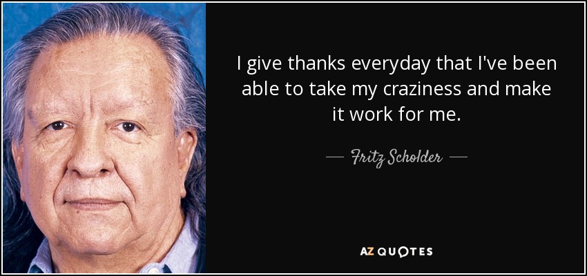 I give thanks everyday that I've been able to take my craziness and make it work for me. - Fritz Scholder