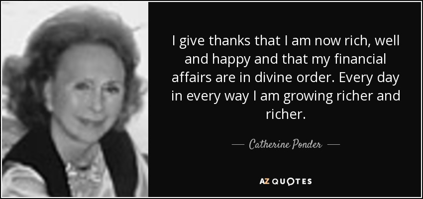 I give thanks that I am now rich, well and happy and that my financial affairs are in divine order. Every day in every way I am growing richer and richer. - Catherine Ponder