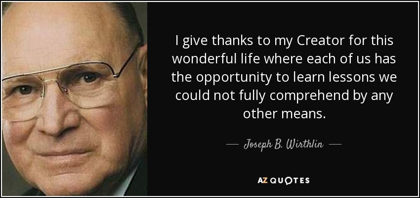 I give thanks to my Creator for this wonderful life where each of us has the opportunity to learn lessons we could not fully comprehend by any other means. - Joseph B. Wirthlin