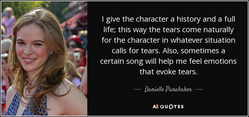 I give the character a history and a full life; this way the tears come naturally for the character in whatever situation calls for tears. Also, sometimes a certain song will help me feel emotions that evoke tears. - Danielle Panabaker