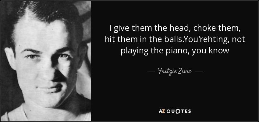 I give them the head, choke them, hit them in the balls.You'rehting, not playing the piano, you know - Fritzie Zivic