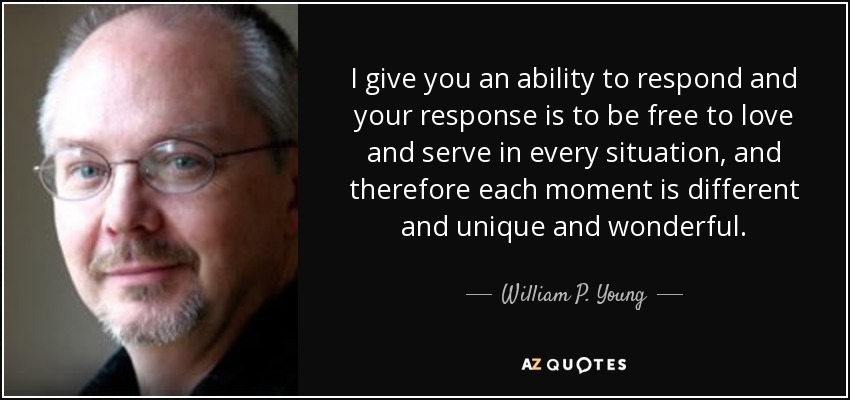 I give you an ability to respond and your response is to be free to love and serve in every situation, and therefore each moment is different and unique and wonderful. - William P. Young