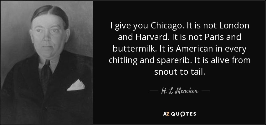 I give you Chicago. It is not London and Harvard. It is not Paris and buttermilk. It is American in every chitling and sparerib. It is alive from snout to tail. - H. L. Mencken