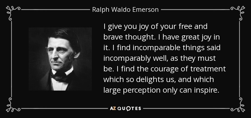 I give you joy of your free and brave thought. I have great joy in it. I find incomparable things said incomparably well, as they must be. I find the courage of treatment which so delights us, and which large perception only can inspire. - Ralph Waldo Emerson