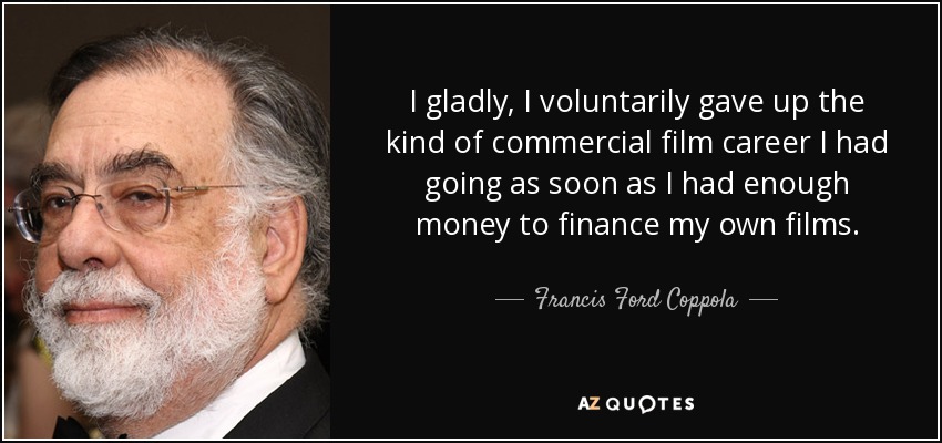 I gladly, I voluntarily gave up the kind of commercial film career I had going as soon as I had enough money to finance my own films. - Francis Ford Coppola
