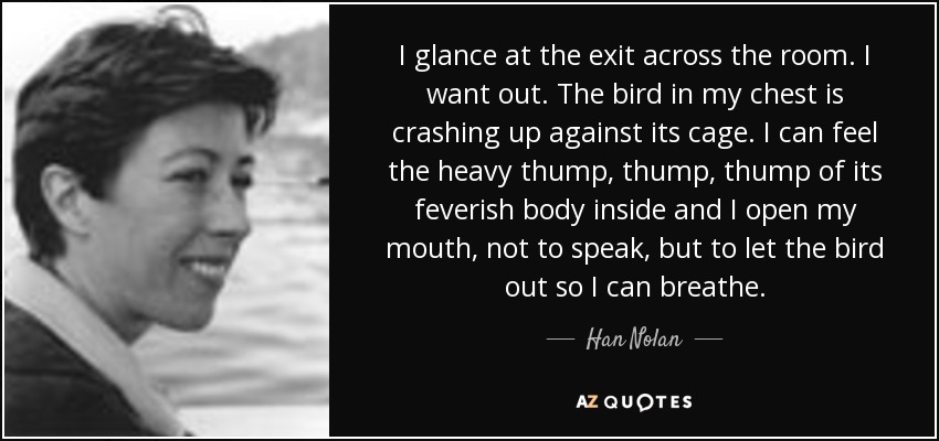 I glance at the exit across the room. I want out. The bird in my chest is crashing up against its cage. I can feel the heavy thump, thump, thump of its feverish body inside and I open my mouth, not to speak, but to let the bird out so I can breathe. - Han Nolan