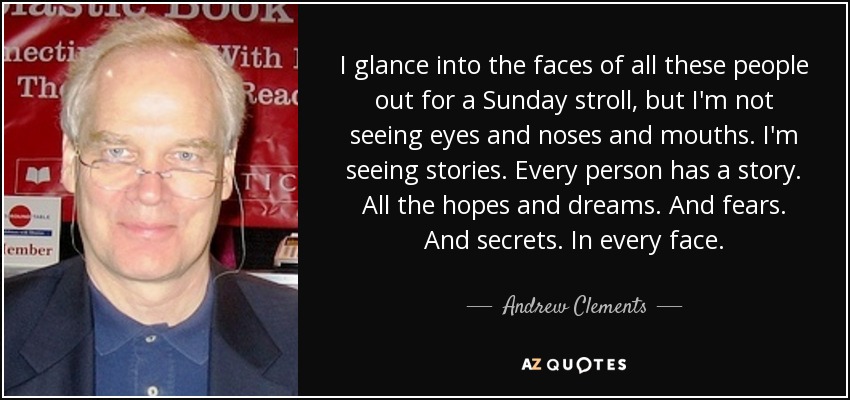 I glance into the faces of all these people out for a Sunday stroll, but I'm not seeing eyes and noses and mouths. I'm seeing stories. Every person has a story. All the hopes and dreams. And fears. And secrets. In every face. - Andrew Clements