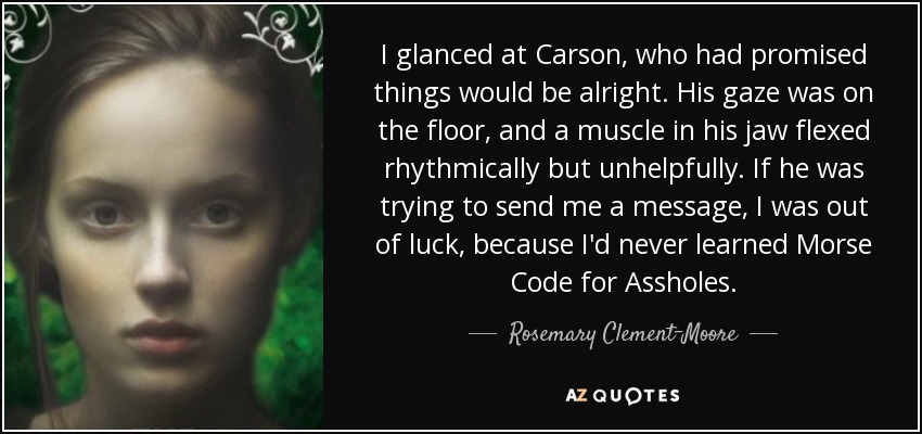 I glanced at Carson, who had promised things would be alright. His gaze was on the floor, and a muscle in his jaw flexed rhythmically but unhelpfully. If he was trying to send me a message, I was out of luck, because I'd never learned Morse Code for Assholes. - Rosemary Clement-Moore