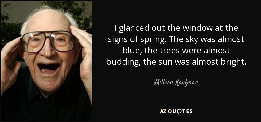 I glanced out the window at the signs of spring. The sky was almost blue, the trees were almost budding, the sun was almost bright. - Millard Kaufman