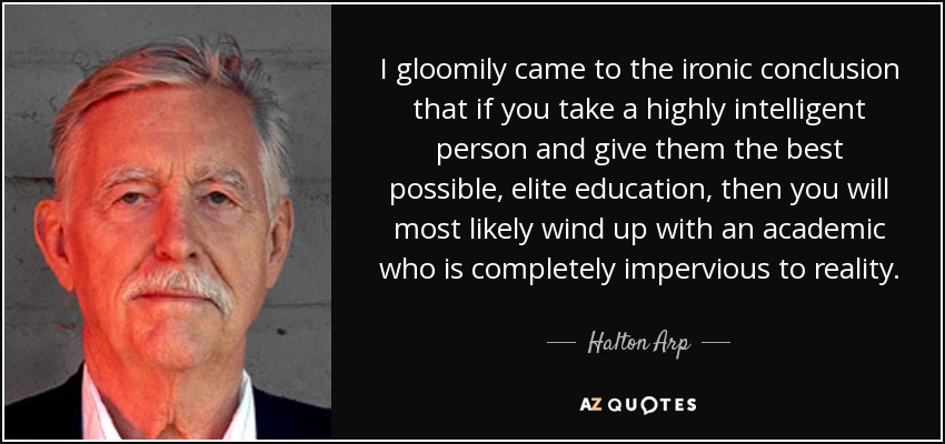 I gloomily came to the ironic conclusion that if you take a highly intelligent person and give them the best possible, elite education, then you will most likely wind up with an academic who is completely impervious to reality. - Halton Arp