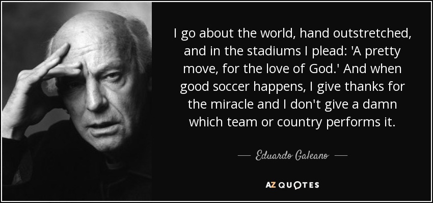 I go about the world, hand outstretched, and in the stadiums I plead: 'A pretty move, for the love of God.' And when good soccer happens, I give thanks for the miracle and I don't give a damn which team or country performs it. - Eduardo Galeano