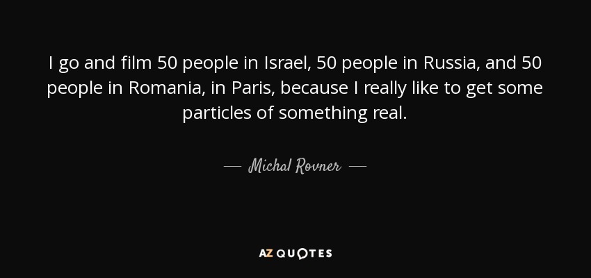 I go and film 50 people in Israel, 50 people in Russia, and 50 people in Romania, in Paris, because I really like to get some particles of something real. - Michal Rovner