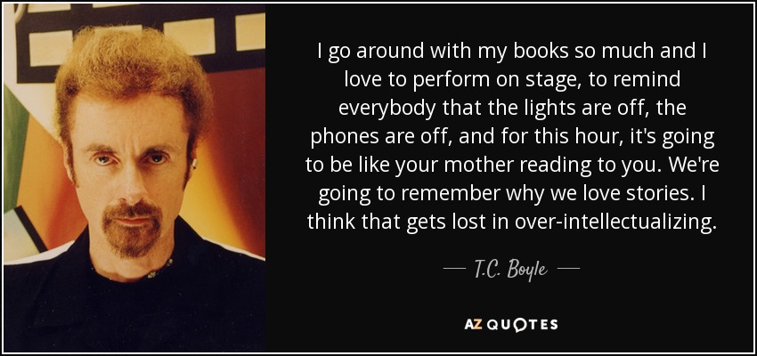 I go around with my books so much and I love to perform on stage, to remind everybody that the lights are off, the phones are off, and for this hour, it's going to be like your mother reading to you. We're going to remember why we love stories. I think that gets lost in over-intellectualizing. - T.C. Boyle