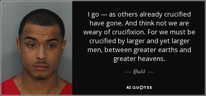 I go — as others already crucified have gone. And think not we are weary of crucifixion. For we must be crucified by larger and yet larger men, between greater earths and greater heavens. - Khalil
