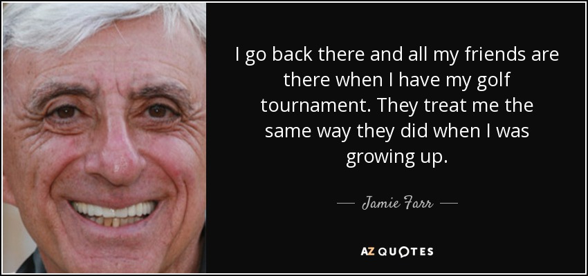 I go back there and all my friends are there when I have my golf tournament. They treat me the same way they did when I was growing up. - Jamie Farr