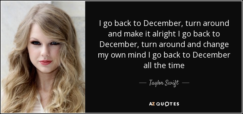 I go back to December, turn around and make it alright I go back to December, turn around and change my own mind I go back to December all the time - Taylor Swift