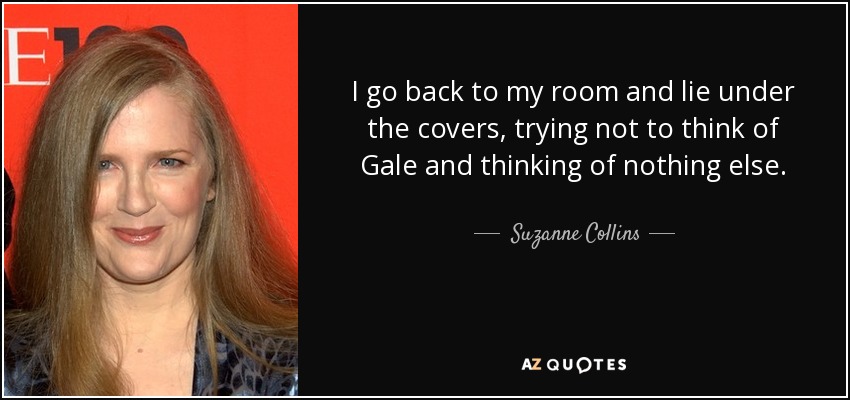 I go back to my room and lie under the covers, trying not to think of Gale and thinking of nothing else. - Suzanne Collins