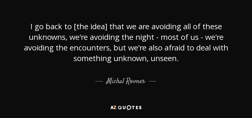 I go back to [the idea] that we are avoiding all of these unknowns, we're avoiding the night - most of us - we're avoiding the encounters, but we're also afraid to deal with something unknown, unseen. - Michal Rovner
